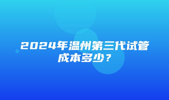 2024年温州第三代试管成本多少？