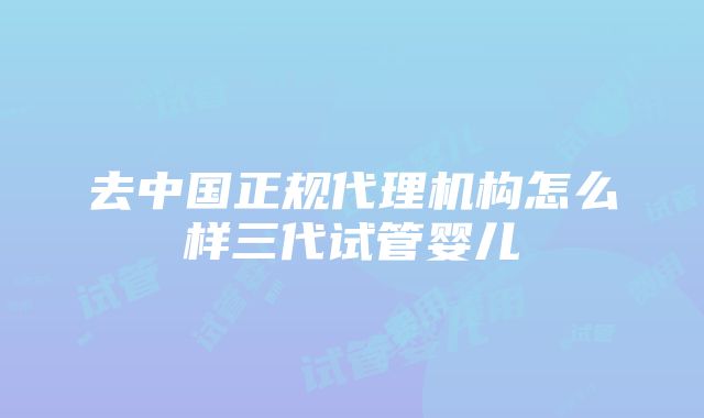 去中国正规代理机构怎么样三代试管婴儿