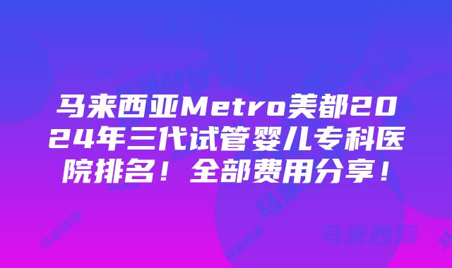 马来西亚Metro美都2024年三代试管婴儿专科医院排名！全部费用分享！