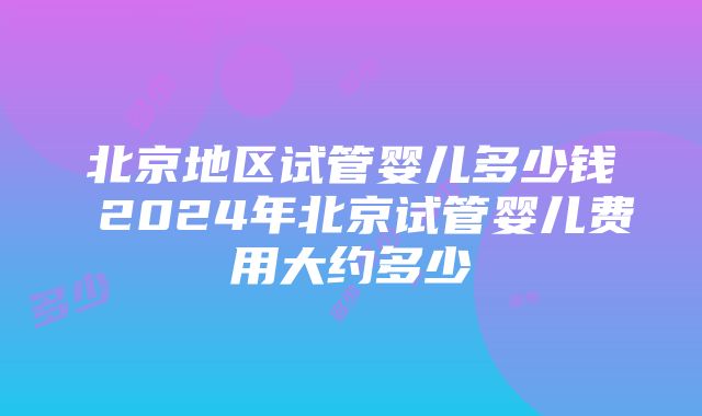 北京地区试管婴儿多少钱 2024年北京试管婴儿费用大约多少