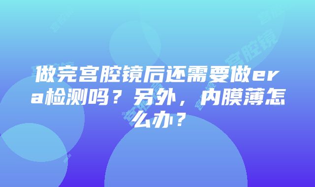 做完宫腔镜后还需要做era检测吗？另外，内膜薄怎么办？