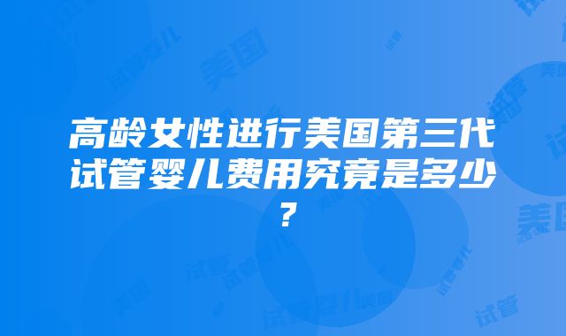 高龄女性进行美国第三代试管婴儿费用究竟是多少？