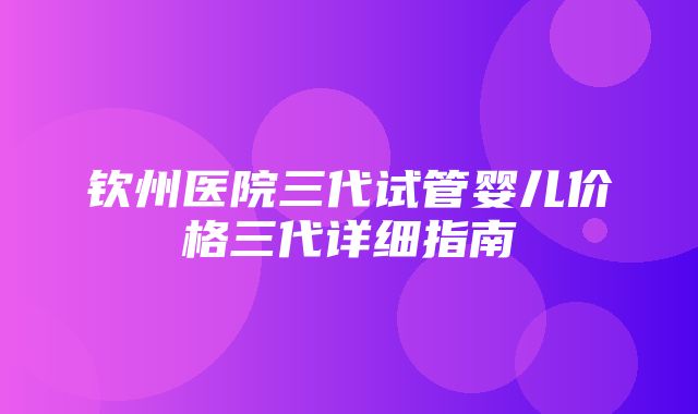 钦州医院三代试管婴儿价格三代详细指南