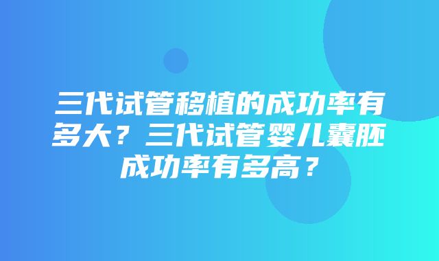 三代试管移植的成功率有多大？三代试管婴儿囊胚成功率有多高？