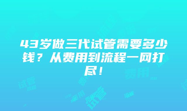 43岁做三代试管需要多少钱？从费用到流程一网打尽！