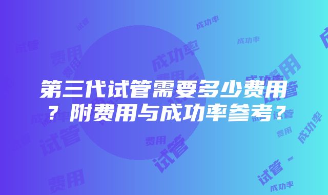 第三代试管需要多少费用？附费用与成功率参考？