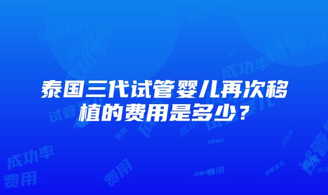 泰国三代试管婴儿再次移植的费用是多少？