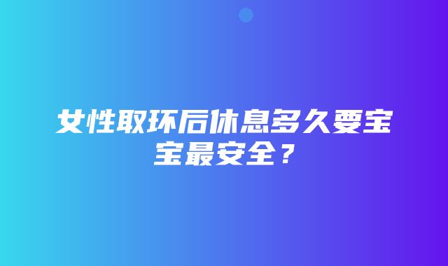 女性取环后休息多久要宝宝最安全？