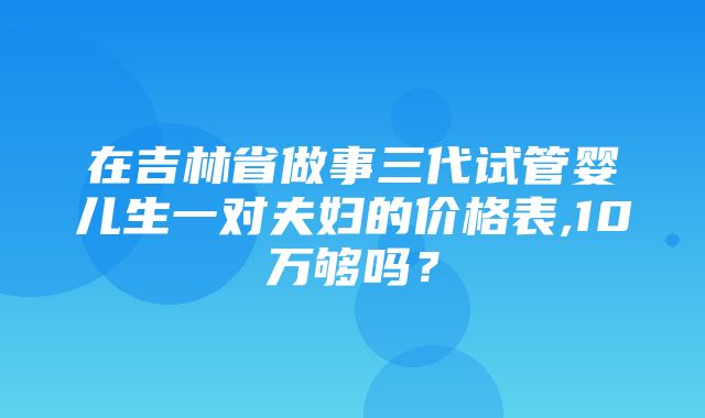 在吉林省做事三代试管婴儿生一对夫妇的价格表,10万够吗？