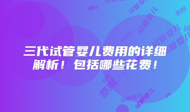 三代试管婴儿费用的详细解析！包括哪些花费！