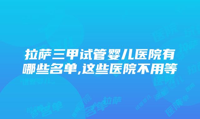 拉萨三甲试管婴儿医院有哪些名单,这些医院不用等