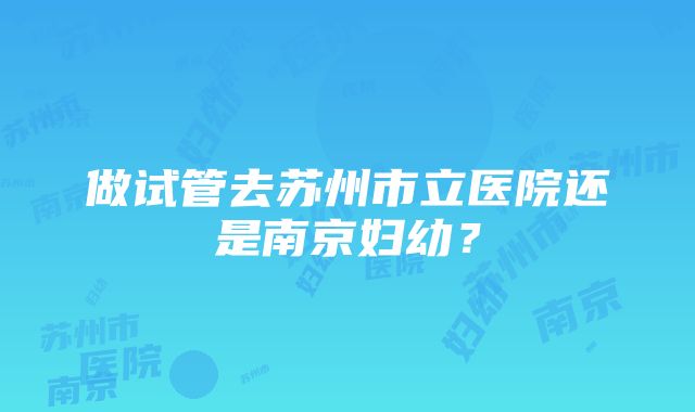 做试管去苏州市立医院还是南京妇幼？