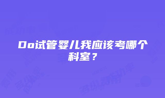 Do试管婴儿我应该考哪个科室？