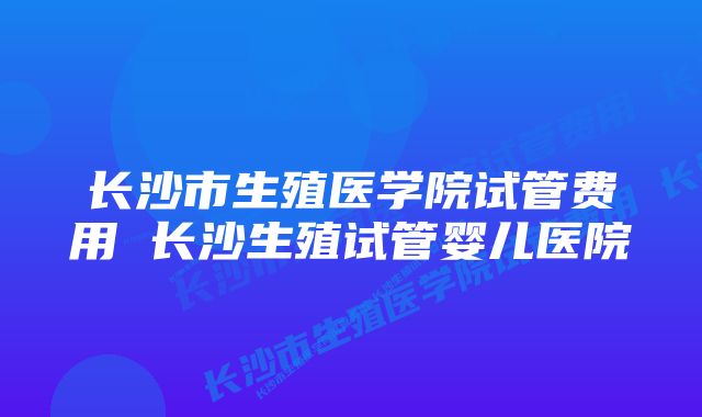 长沙市生殖医学院试管费用 长沙生殖试管婴儿医院