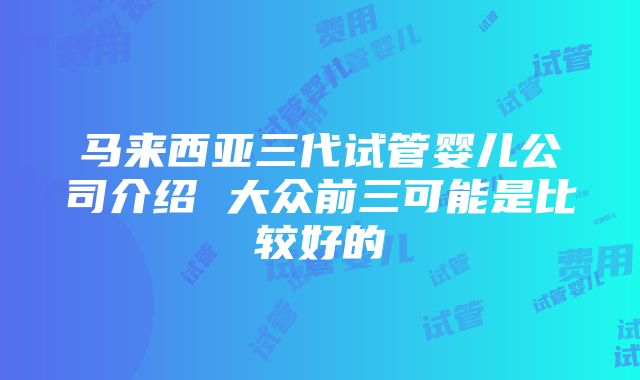 马来西亚三代试管婴儿公司介绍 大众前三可能是比较好的