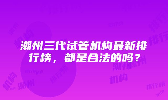 潮州三代试管机构最新排行榜，都是合法的吗？