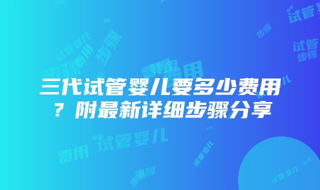 三代试管婴儿要多少费用？附最新详细步骤分享