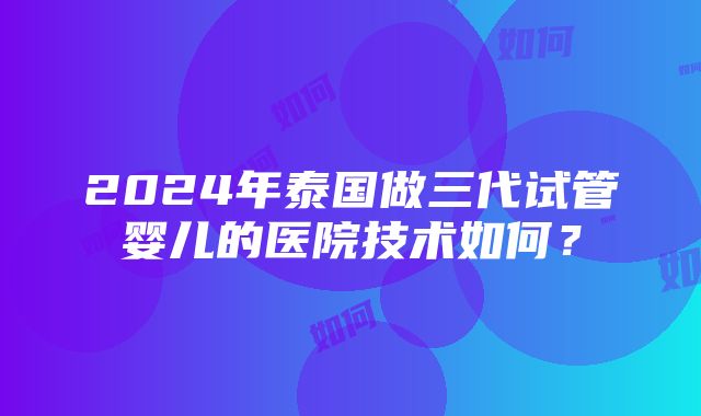 2024年泰国做三代试管婴儿的医院技术如何？