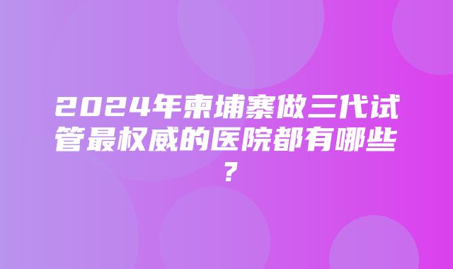 2024年柬埔寨做三代试管最权威的医院都有哪些？