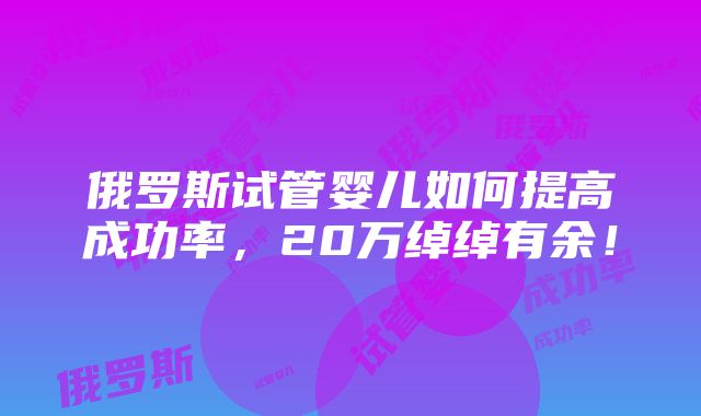 俄罗斯试管婴儿如何提高成功率，20万绰绰有余！