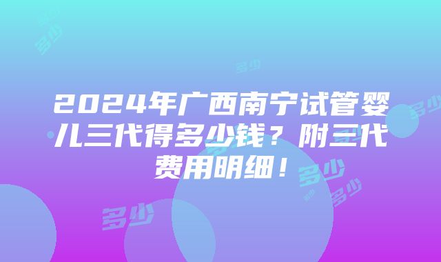 2024年广西南宁试管婴儿三代得多少钱？附三代费用明细！