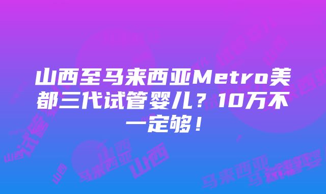 山西至马来西亚Metro美都三代试管婴儿？10万不一定够！