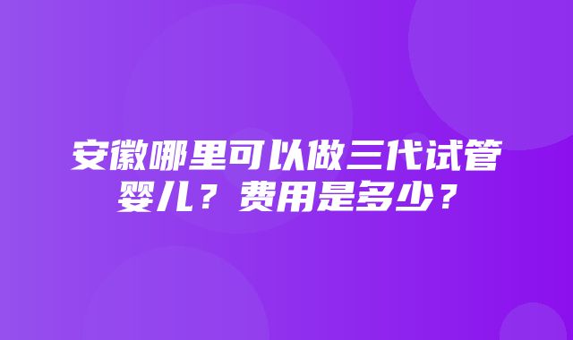 安徽哪里可以做三代试管婴儿？费用是多少？