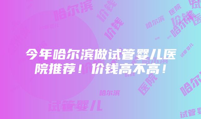 今年哈尔滨做试管婴儿医院推荐！价钱高不高！