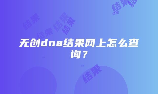 无创dna结果网上怎么查询？