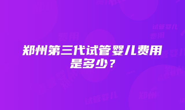 郑州第三代试管婴儿费用是多少？