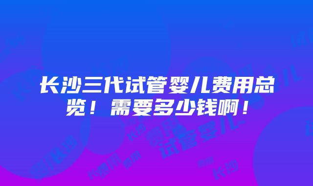 长沙三代试管婴儿费用总览！需要多少钱啊！