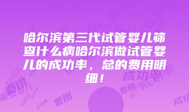 哈尔滨第三代试管婴儿筛查什么病哈尔滨做试管婴儿的成功率，总的费用明细！