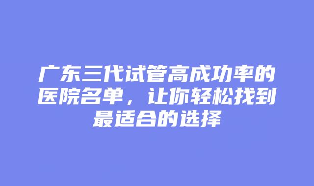 广东三代试管高成功率的医院名单，让你轻松找到最适合的选择