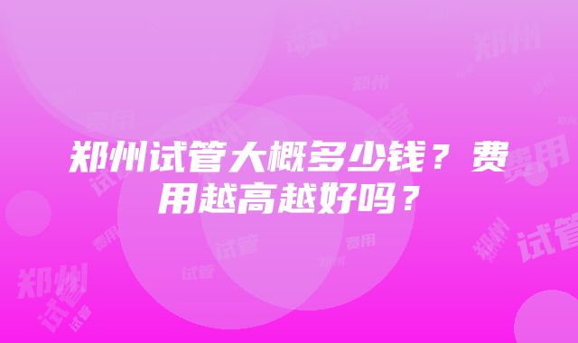 郑州试管大概多少钱？费用越高越好吗？