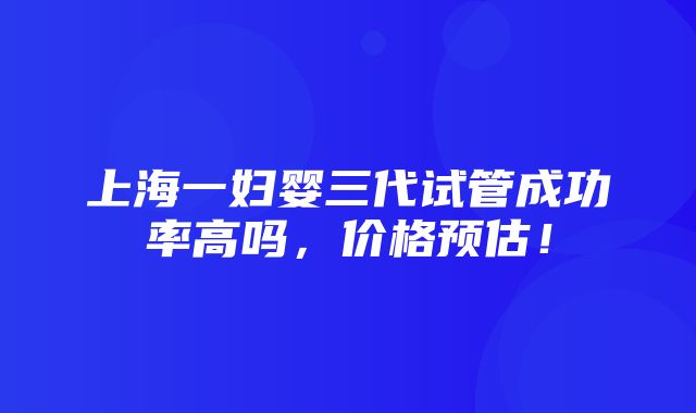 上海一妇婴三代试管成功率高吗，价格预估！