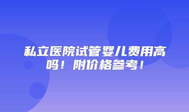 私立医院试管婴儿费用高吗！附价格参考！