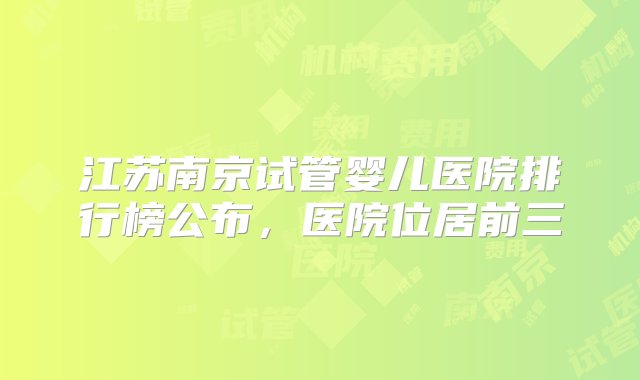 江苏南京试管婴儿医院排行榜公布，医院位居前三