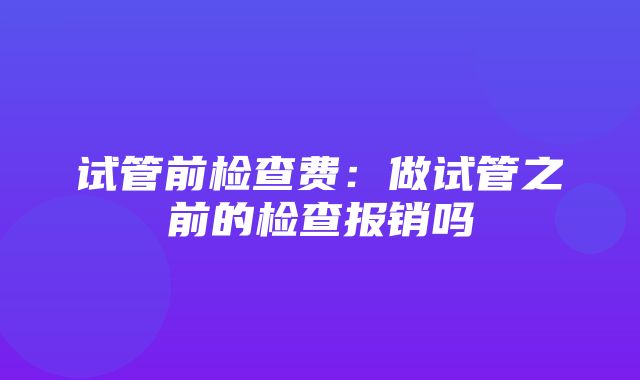 试管前检查费：做试管之前的检查报销吗