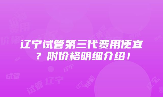 辽宁试管第三代费用便宜？附价格明细介绍！