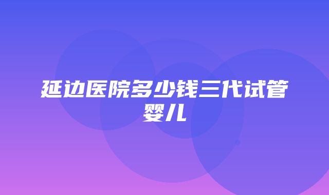 延边医院多少钱三代试管婴儿