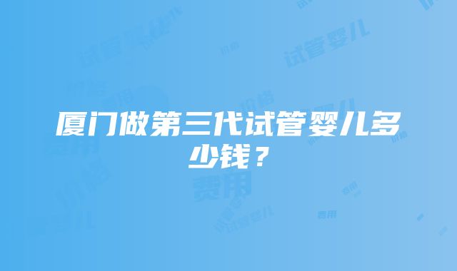 厦门做第三代试管婴儿多少钱？