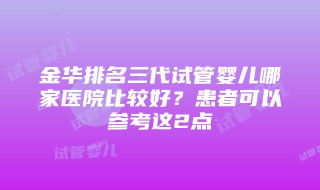 金华排名三代试管婴儿哪家医院比较好？患者可以参考这2点