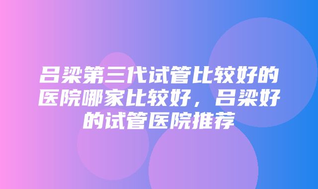 吕梁第三代试管比较好的医院哪家比较好，吕梁好的试管医院推荐