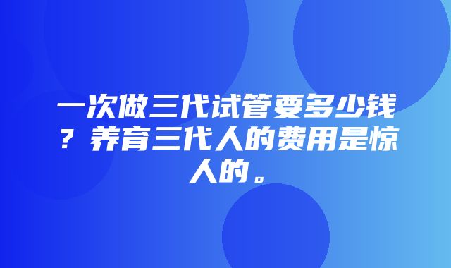 一次做三代试管要多少钱？养育三代人的费用是惊人的。