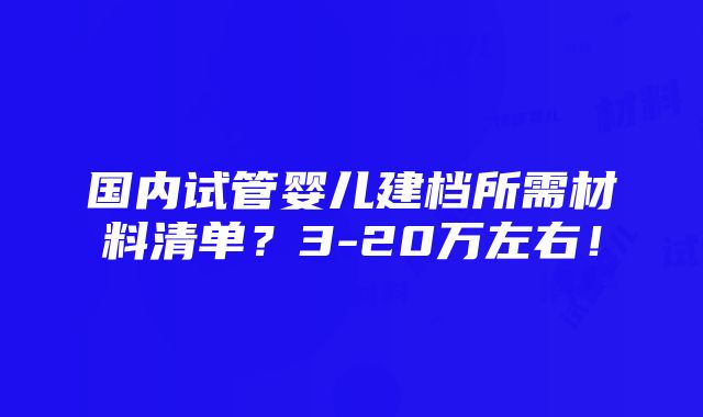 国内试管婴儿建档所需材料清单？3-20万左右！