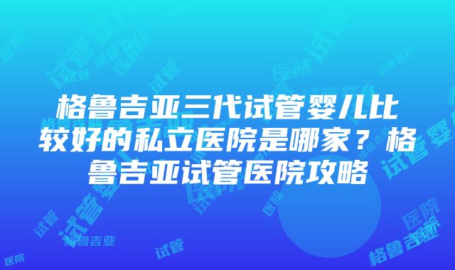 格鲁吉亚三代试管婴儿比较好的私立医院是哪家？格鲁吉亚试管医院攻略