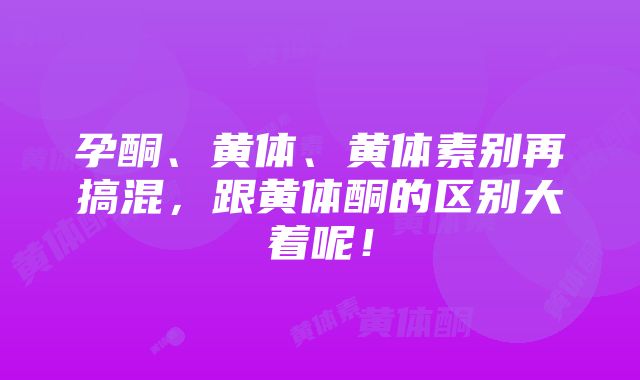 孕酮、黄体、黄体素别再搞混，跟黄体酮的区别大着呢！