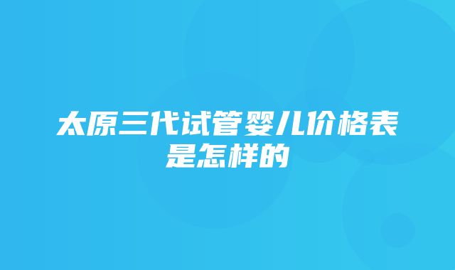 太原三代试管婴儿价格表是怎样的