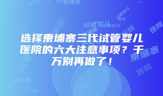 选择柬埔寨三代试管婴儿医院的六大注意事项？千万别再做了！