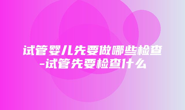 试管婴儿先要做哪些检查-试管先要检查什么